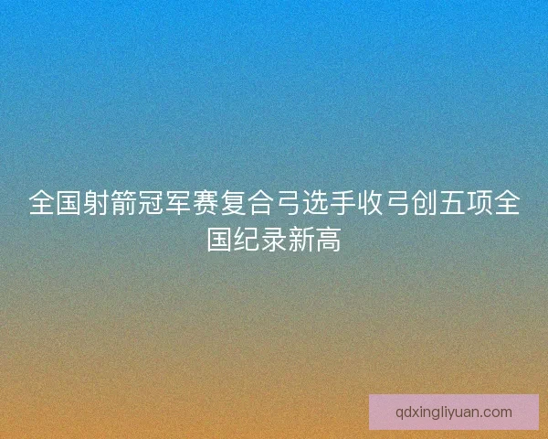 全国射箭冠军赛复合弓选手收弓创五项全国纪录新高 全国射箭冠军赛复合弓选手收弓创五项全国纪录新高