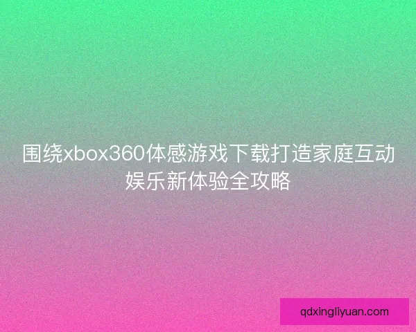 围绕xbox360体感游戏下载打造家庭互动娱乐新体验全攻略