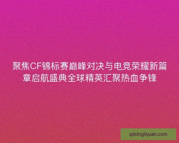 聚焦CF锦标赛巅峰对决与电竞荣耀新篇章启航盛典全球精英汇聚热血争锋