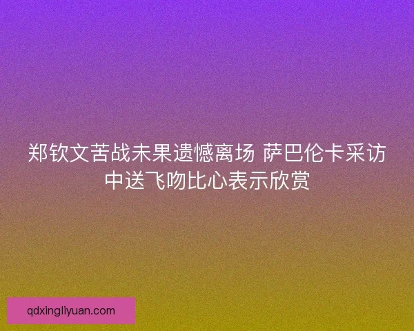 郑钦文苦战未果遗憾离场 萨巴伦卡采访中送飞吻比心表示欣赏