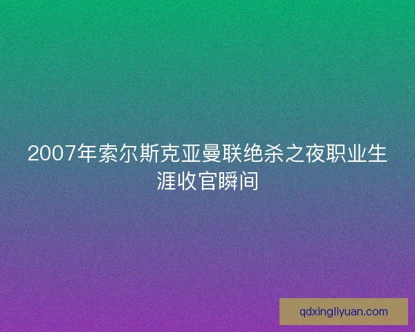 2007年索尔斯克亚曼联绝杀之夜职业生涯收官瞬间
