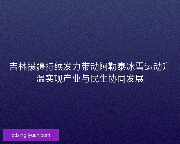 吉林援疆持续发力带动阿勒泰冰雪运动升温实现产业与民生协同发展