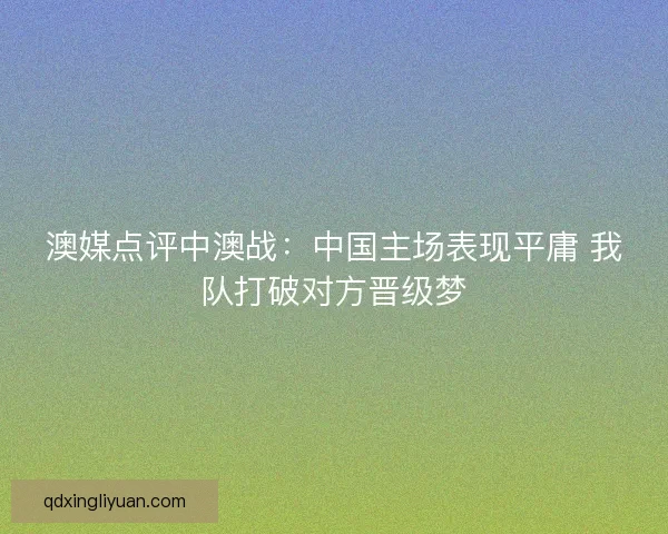 澳媒点评中澳战：中国主场表现平庸 我队打破对方晋级梦