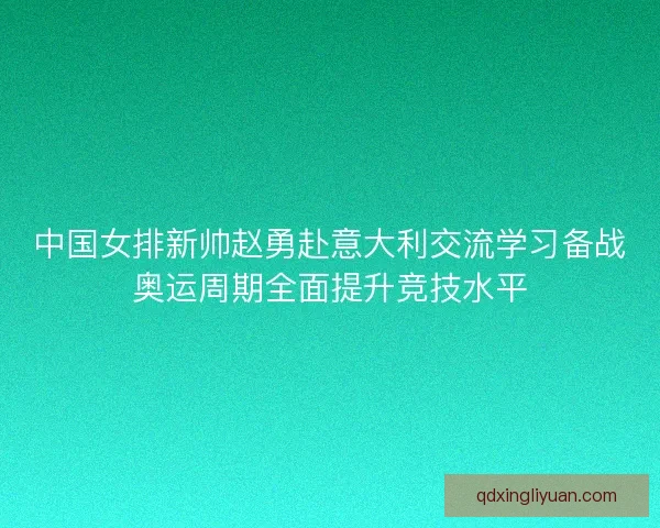 中国女排新帅赵勇赴意大利交流学习备战奥运周期全面提升竞技水平 中国女排新帅赵勇赴意大利交流学习备战奥运周期全面提升竞技水平