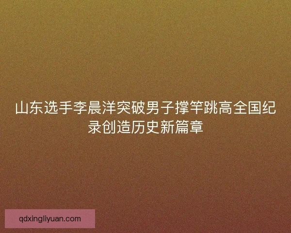 山东选手李晨洋突破男子撑竿跳高全国纪录创造历史新篇章