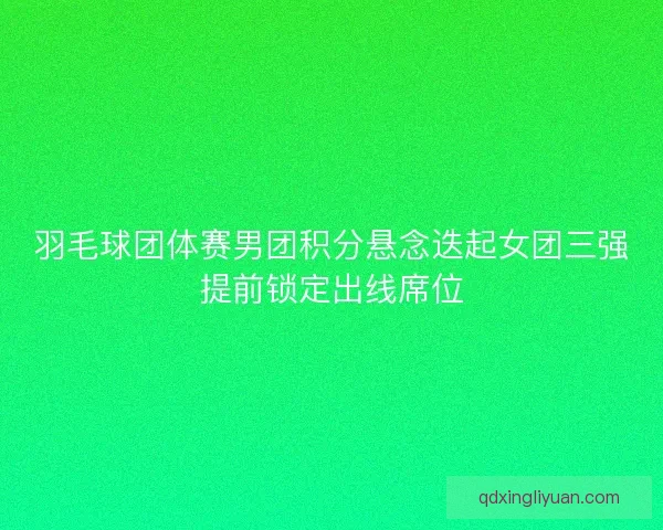羽毛球团体赛男团积分悬念迭起女团三强提前锁定出线席位 羽毛球团体赛男团积分悬念迭起女团三强提前锁定出线席位