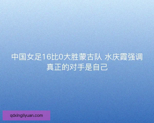 中国女足16比0大胜蒙古队 水庆霞强调真正的对手是自己