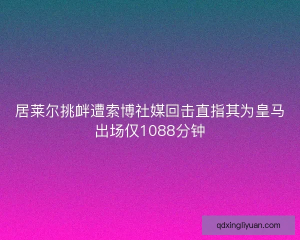 居莱尔挑衅遭索博社媒回击直指其为皇马出场仅1088分钟