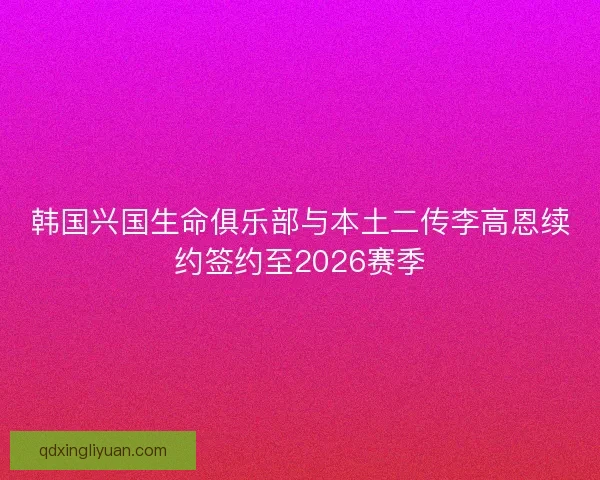 韩国兴国生命俱乐部与本土二传李高恩续约签约至2026赛季 韩国兴国生命俱乐部与本土二传李高恩续约签约至2026赛季