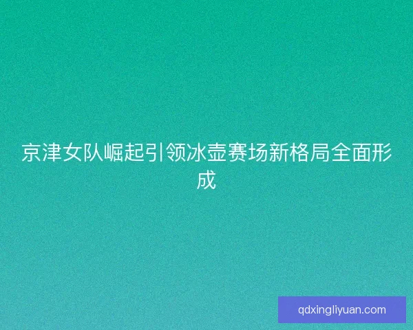 京津女队崛起引领冰壶赛场新格局全面形成 京津女队崛起引领冰壶赛场新格局全面形成