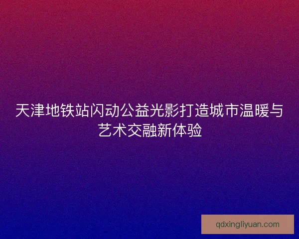 天津地铁站闪动公益光影打造城市温暖与艺术交融新体验 天津地铁站闪动公益光影打造城市温暖与艺术交融新体验