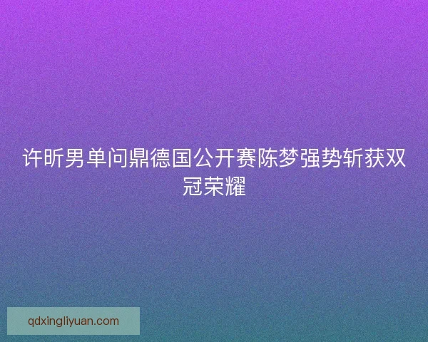 许昕男单问鼎德国公开赛陈梦强势斩获双冠荣耀 许昕男单问鼎德国公开赛陈梦强势斩获双冠荣耀