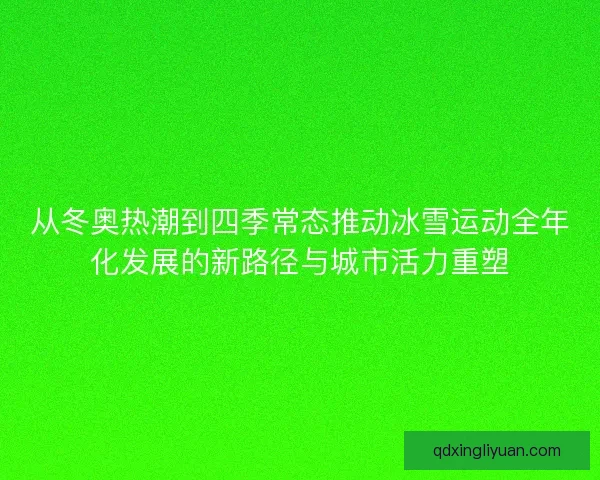 从冬奥热潮到四季常态推动冰雪运动全年化发展的新路径与城市活力重塑 从冬奥热潮到四季常态推动冰雪运动全年化发展的新路径与城市活力重塑