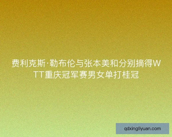 费利克斯·勒布伦与张本美和分别摘得WTT重庆冠军赛男女单打桂冠 费利克斯·勒布伦与张本美和分别摘得WTT重庆冠军赛男女单打桂冠