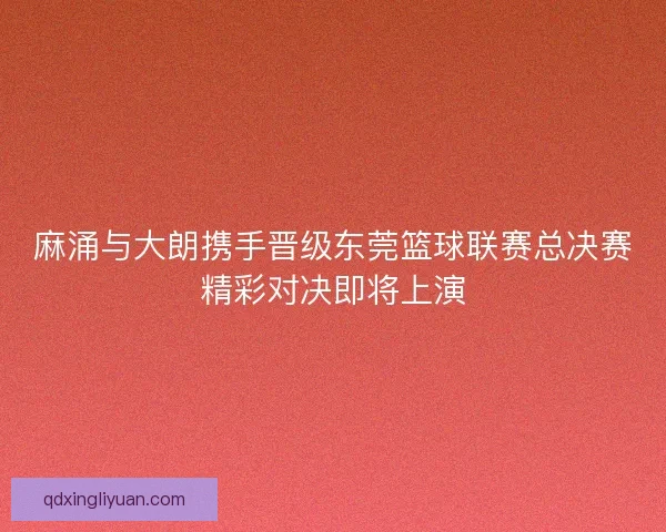 麻涌与大朗携手晋级东莞篮球联赛总决赛精彩对决即将上演 麻涌与大朗携手晋级东莞篮球联赛总决赛精彩对决即将上演
