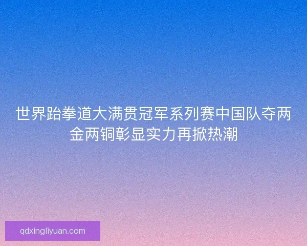 世界跆拳道大满贯冠军系列赛中国队夺两金两铜彰显实力再掀热潮