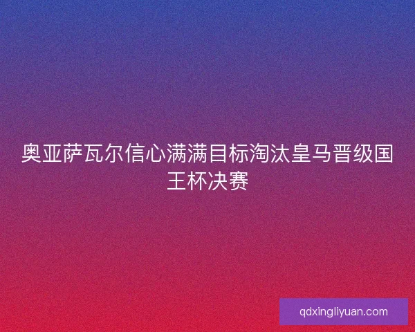 奥亚萨瓦尔信心满满目标淘汰皇马晋级国王杯决赛