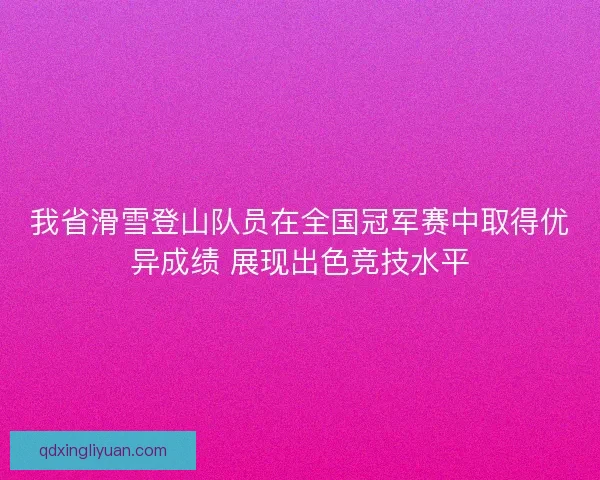我省滑雪登山队员在全国冠军赛中取得优异成绩 展现出色竞技水平