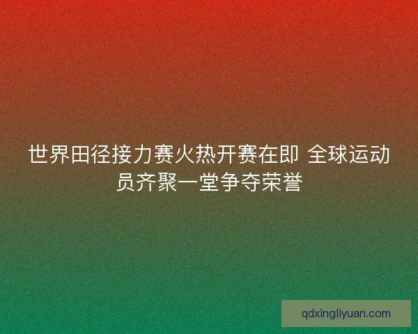 世界田径接力赛火热开赛在即 全球运动员齐聚一堂争夺荣誉