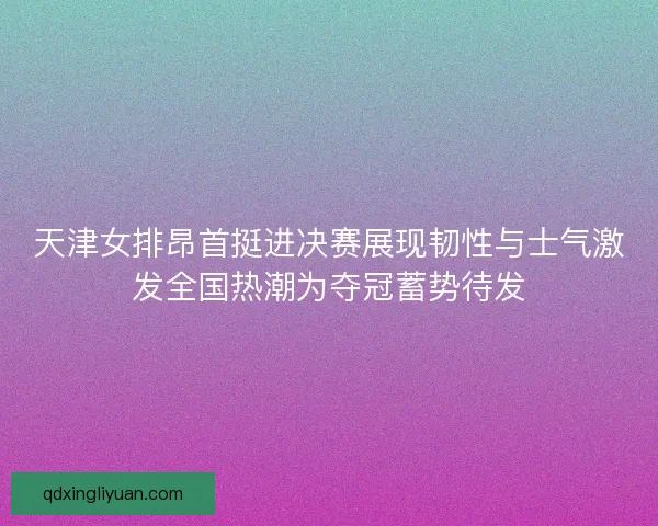 天津女排昂首挺进决赛展现韧性与士气激发全国热潮为夺冠蓄势待发 天津女排昂首挺进决赛展现韧性与士气激发全国热潮为夺冠蓄势待发